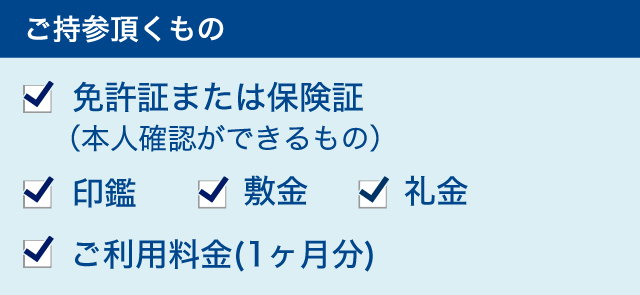 ご持参頂くもの　1.免許証または保険証（本人確認ができるもの）　2.印鑑　3.敷金　4.礼金　5.ご利用料金（１ヶ月分）