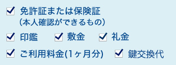 1.免許証または保険証(本人確認ができるもの) 2.印鑑 3.敷金 4.礼金 5.ご利用料金(1ヶ月分)